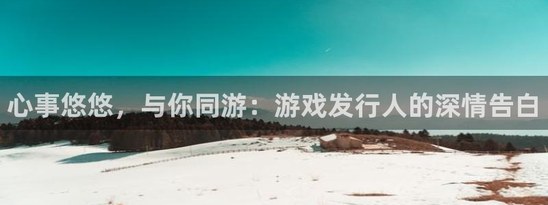江苏亿万28智得新材料有限公司：心事悠悠，与你同游：游戏发行人的深情告白